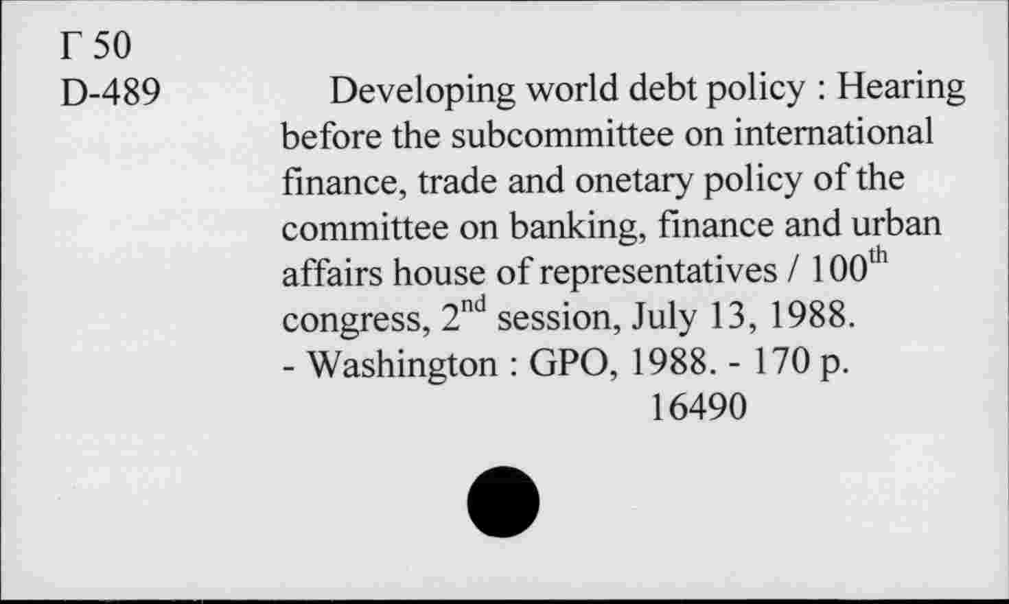 ﻿r 50
D-489
Developing world debt policy : Hearing before the subcommittee on international finance, trade and onetary policy of the committee on banking, finance and urban affairs house of representatives / 100th congress, 2nd session, July 13, 1988.
- Washington : GPO, 1988. - 170 p.
16490